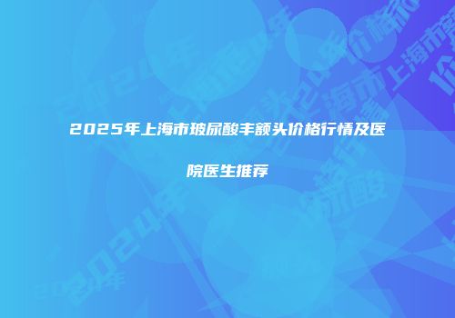 2025年上海市玻尿酸丰额头价格行情及医院医生推荐
