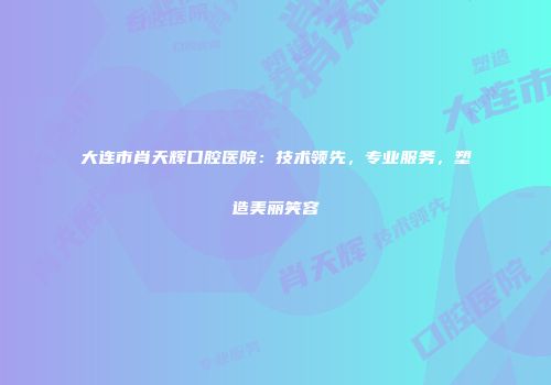 大连市肖天辉口腔医院：技术领先，专业服务，塑造美丽笑容