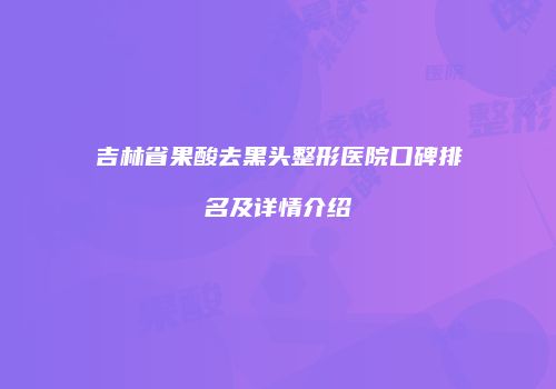 吉林省果酸去黑头整形医院口碑排名及详情介绍