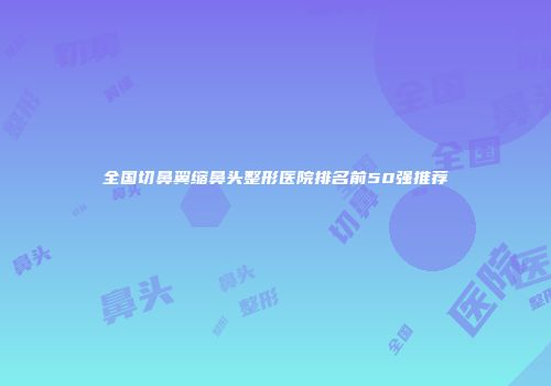 全国切鼻翼缩鼻头整形医院排名前50强推荐