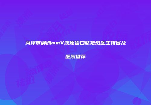 菏泽市澳洲mmV胶原蛋白肽祛斑医生排名及医院推荐
