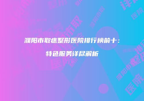 濮阳市取痣整形医院排行榜前十：特色服务详尽解析
