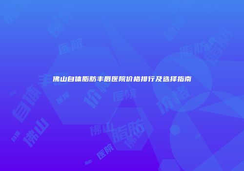 佛山自体脂肪丰唇医院价格排行及选择指南