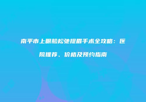 南平市上眼脸松弛提眉手术全攻略：医院推荐、价格及预约指南