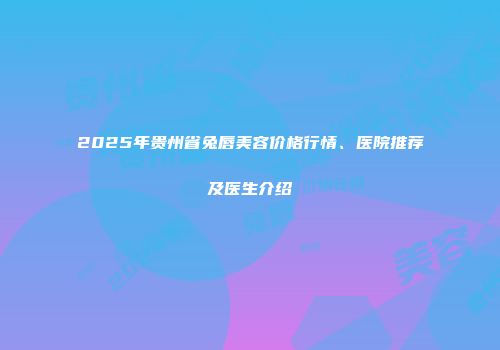 2025年贵州省兔唇美容价格行情、医院推荐及医生介绍