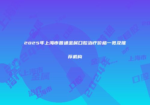 2025年上海市普通金属口腔治疗价格一览及推荐机构