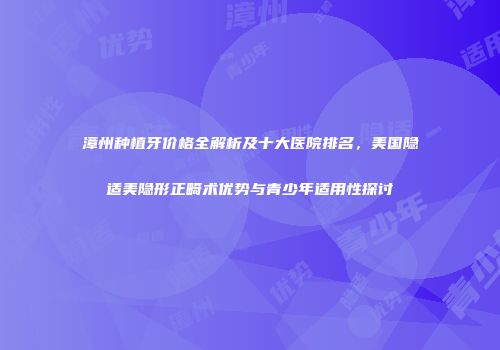 漳州种植牙价格全解析及十大医院排名，美国隐适美隐形正畸术优势与青少年适用性探讨