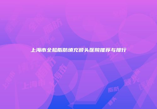 上海市全脸脂肪填充额头医院推荐与排行