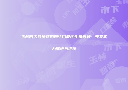 玉林市下智齿横向阻生口腔医生排行榜：专家实力解析与推荐