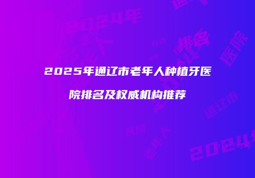 2025年通辽市老年人种植牙医院排名及权威机构推荐