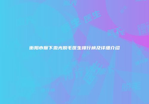 衡阳市腋下激光脱毛医生排行榜及详细介绍