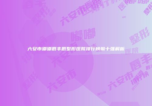 六安市嘟嘟唇丰唇整形医院排行榜前十强解析