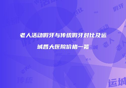 老人活动假牙与传统假牙对比及运城各大医院价格一览