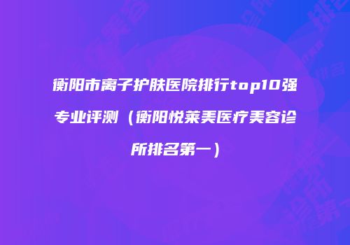 衡阳市离子护肤医院排行top10强专业评测（衡阳悦莱美医疗美容诊所排名第一）