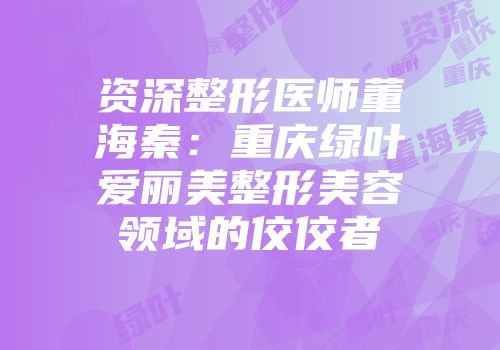 资深整形医师董海秦：重庆绿叶爱丽美整形美容领域的佼佼者