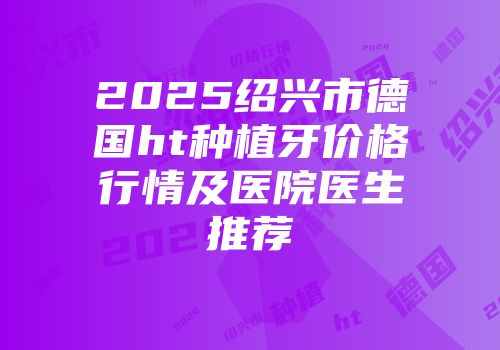2025绍兴市德国ht种植牙价格行情及医院医生推荐