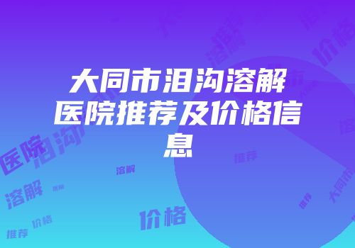 大同市泪沟溶解医院推荐及价格信息