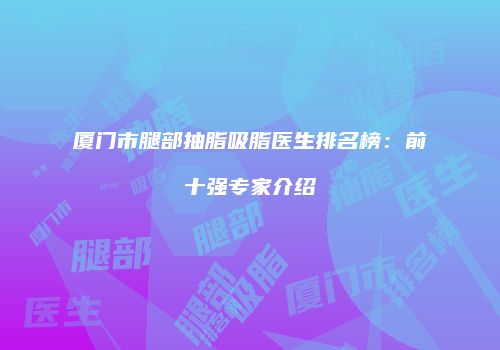 厦门市腿部抽脂吸脂医生排名榜：前十强专家介绍