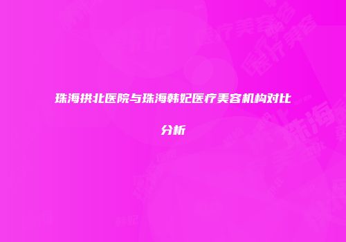 珠海拱北医院与珠海韩妃医疗美容机构对比分析