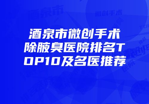 酒泉市微创手术除腋臭医院排名TOP10及名医推荐