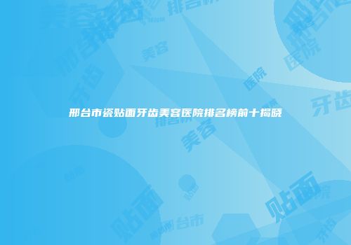 邢台市瓷贴面牙齿美容医院排名榜前十揭晓