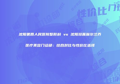 沈阳第四人民医院整形科 vs 沈阳珍茜摩尔兰乔医疗美容门诊部：综合对比与性价比选择