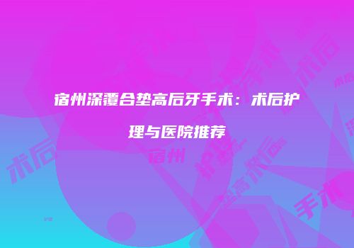 宿州深覆合垫高后牙手术：术后护理与医院推荐