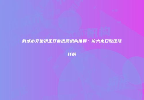 武威市牙齿矫正牙套优质机构推荐：前六家口腔医院详解