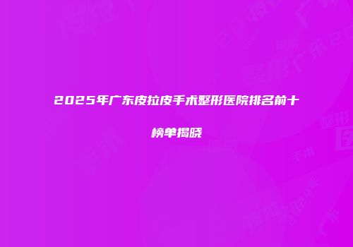 2025年广东皮拉皮手术整形医院排名前十榜单揭晓