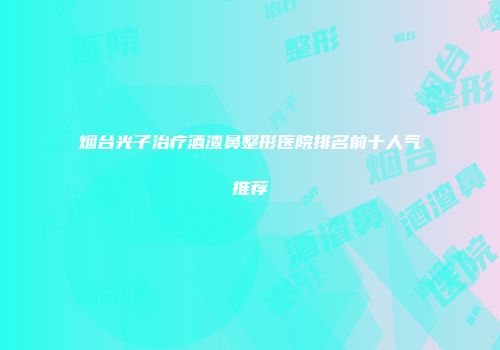 烟台光子治疗酒渣鼻整形医院排名前十人气推荐