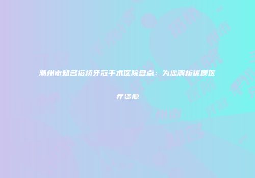 潮州市知名搭桥牙冠手术医院盘点：为您解析优质医疗资源
