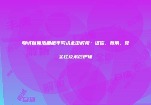 聊城自体活细胞丰胸术全面解析：流程、费用、安全性及术后护理