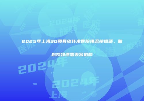 2025年上海3D颧骨旋转术医院排名榜揭晓，助您找到理想美容机构