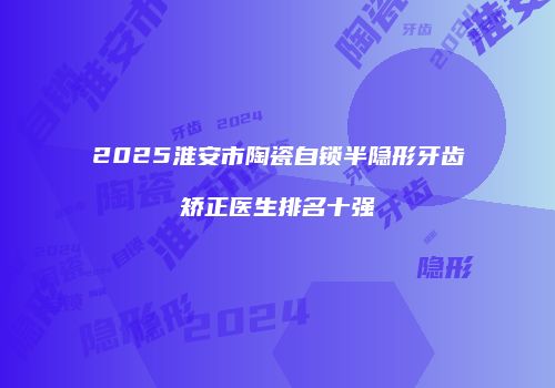 2025淮安市陶瓷自锁半隐形牙齿矫正医生排名十强
