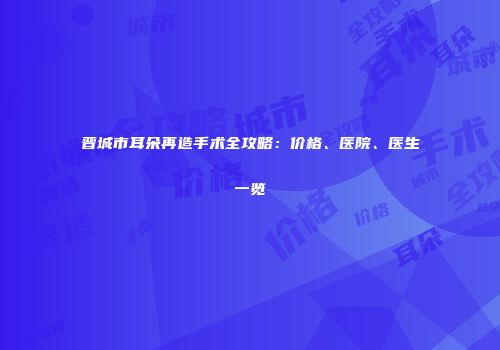 晋城市耳朵再造手术全攻略：价格、医院、医生一览