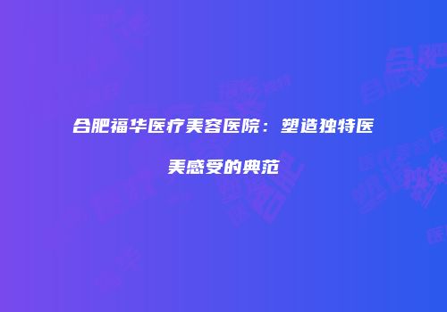 合肥福华医疗美容医院：塑造独特医美感受的典范
