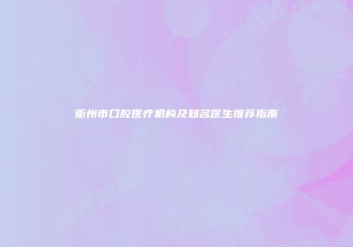 衢州市口腔医疗机构及知名医生推荐指南