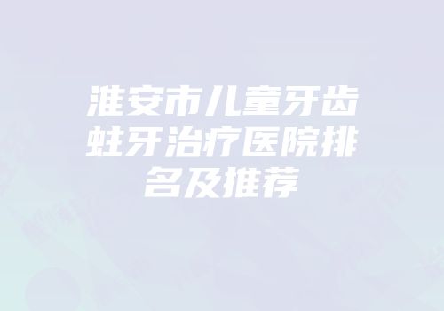淮安市儿童牙齿蛀牙治疗医院排名及推荐
