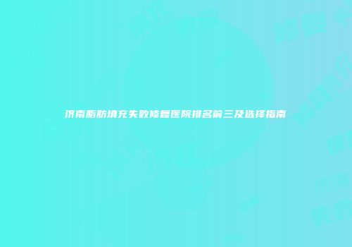 济南脂肪填充失败修复医院排名前三及选择指南