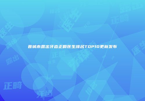 晋城市露出牙齿正畸医生排名TOP10更新发布