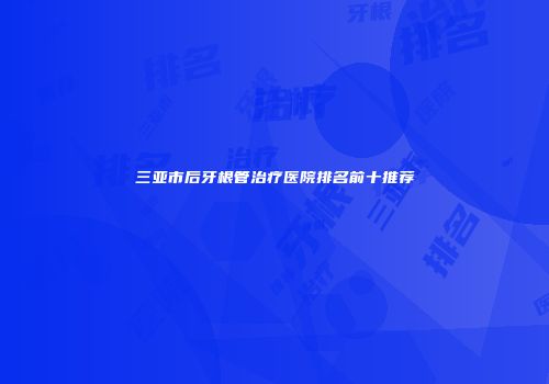 三亚市后牙根管治疗医院排名前十推荐