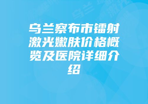 乌兰察布市镭射激光嫩肤价格概览及医院详细介绍