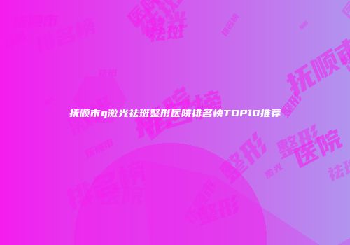抚顺市q激光祛斑整形医院排名榜TOP10推荐