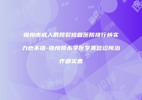 锦州市成人唇腭裂修复医院排行榜实力也不错-锦州郭永学医学美容诊所治疗都实惠