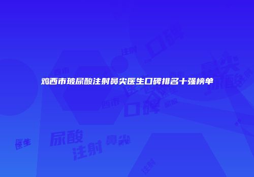 鸡西市玻尿酸注射鼻尖医生口碑排名十强榜单