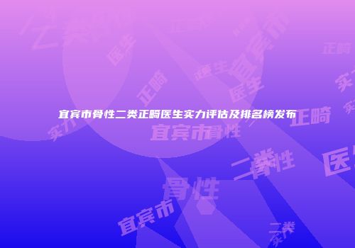 宜宾市骨性二类正畸医生实力评估及排名榜发布