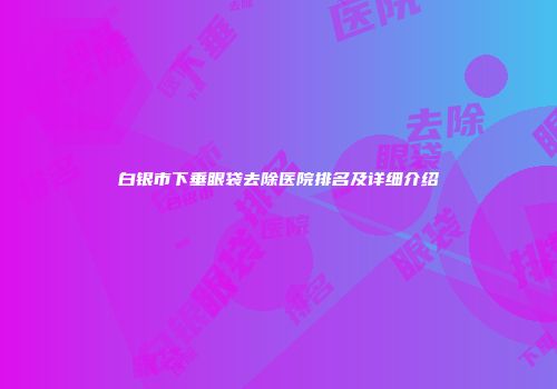 白银市下垂眼袋去除医院排名及详细介绍