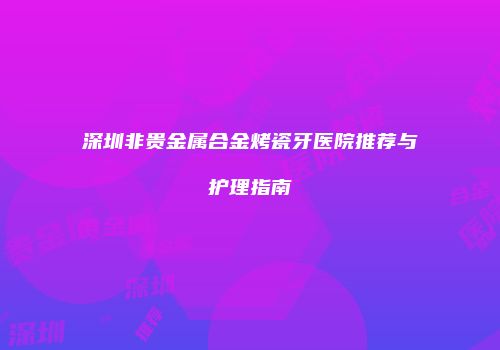 深圳非贵金属合金烤瓷牙医院推荐与护理指南