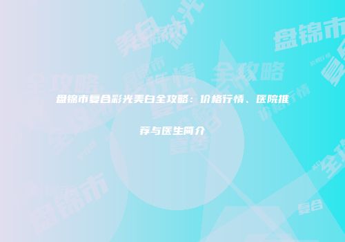 盘锦市复合彩光美白全攻略：价格行情、医院推荐与医生简介
