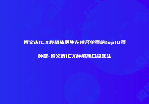 遵义市ICX种植体医生在榜名单强榜top10强种草-遵义市ICX种植体口腔医生